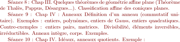 $


Séance 8 : Chap III.
Quelques théorèmes de géométrie affine plane (Théorème de Thalès, Pappus, Désargues...).
Classification affine des coniques planes. 

Séance 9 : Chap IV : Anneaux
Définition d'un anneau (commutatif unitaire). Exemples : entiers, polynômes, entiers de Gauss, entiers quadratiques. Contre-exemples : entiers pairs, matrices. 
Divisibilité, éléments inversibles, irréductibles.
Anneau intègre, corps. Exemples.

Séance 10 : Chap IV.
Idéaux, anneaux quotients. Exemple : $